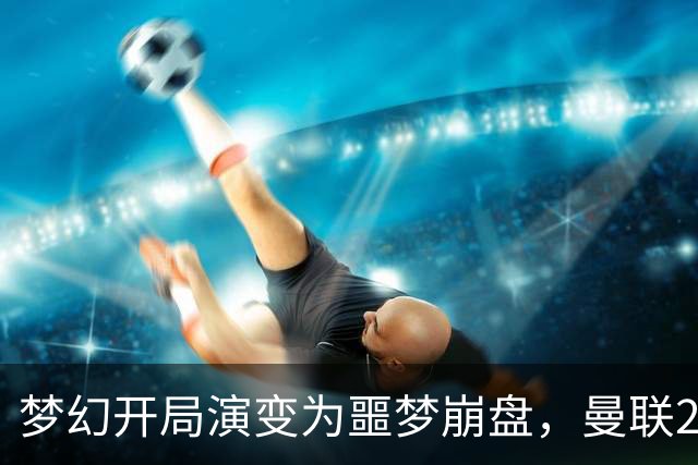 梦幻开局演变为噩梦崩盘，曼联2‑3被布莱顿逆转，联赛杯出局丢人