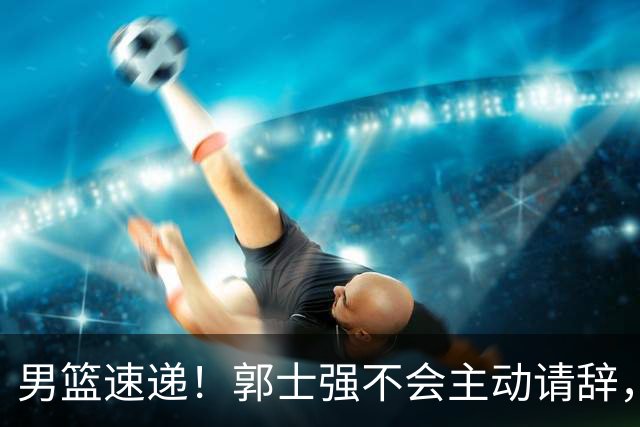 男篮速递！郭士强不会主动请辞，崔永熙承认打不过，胡明轩深夜发声